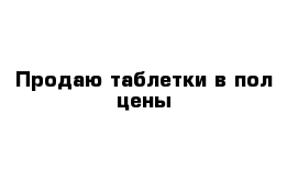 Продаю таблетки в пол цены